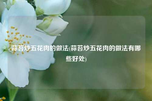 蒜苔炒五花肉的做法(蒜苔炒五花肉的做法有哪些好处)
