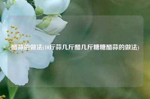醋蒜的做法(10斤蒜几斤醋几斤糖糖醋蒜的做法)